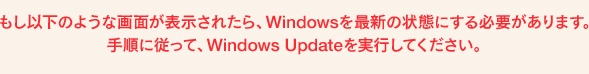 もし以下のような画面が表示されたら、Windowsを最新の状態にする必要がありました。手順に従って、Windows Updateを実行してください。