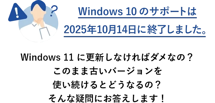 Windows 10 のサポートは2025年10月14日に終了しました。 Windows 11 に更新しなければダメなの？このまま古いバージョンを使い続けるとどうなるの？そんな疑問にお答えします！