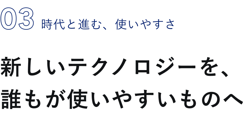 03 時代と進む、新しいテクノロジーを、誰もが使いやすいものへ