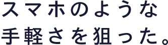 スマホのような手軽さを狙った。