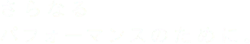 さらなるパフォーマンスのために。